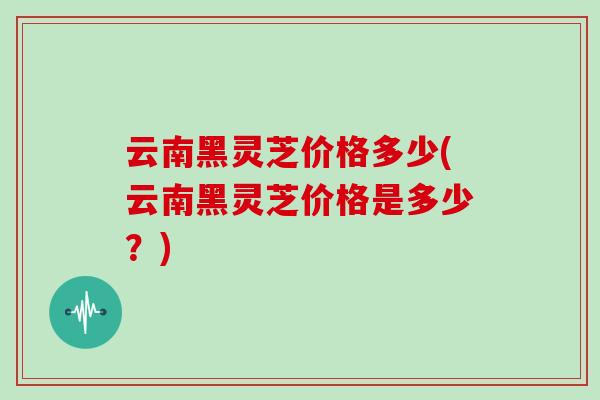 云南黑灵芝价格多少(云南黑灵芝价格是多少？)