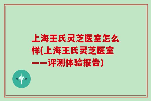 上海王氏灵芝医室怎么样(上海王氏灵芝医室——评测体验报告)