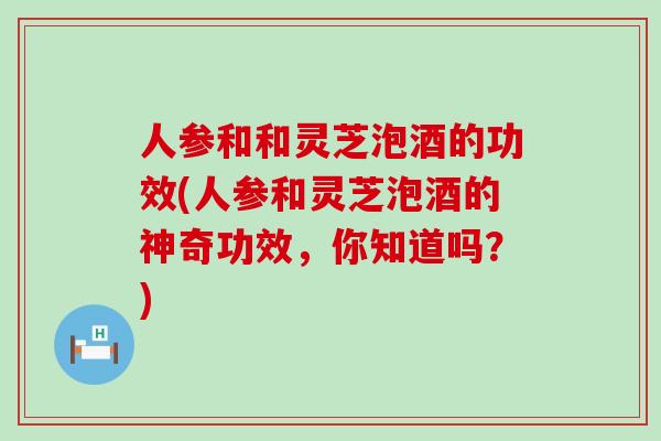 人参和和灵芝泡酒的功效(人参和灵芝泡酒的神奇功效，你知道吗？)