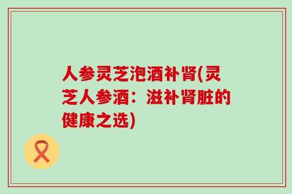 人参灵芝泡酒补(灵芝人参酒：滋补脏的健康之选)