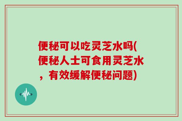 可以吃灵芝水吗(人士可食用灵芝水，有效缓解问题)