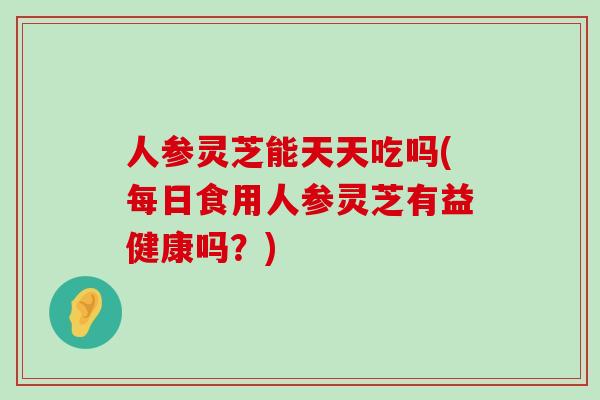 人参灵芝能天天吃吗(每日食用人参灵芝有益健康吗？)