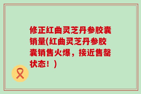 修正红曲灵芝丹参胶囊销量(红曲灵芝丹参胶囊销售火爆，接近售罄状态！)