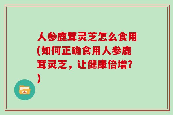 人参鹿茸灵芝怎么食用(如何正确食用人参鹿茸灵芝，让健康倍增？)