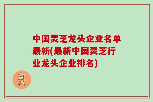 中国灵芝龙头企业名单新(新中国灵芝行业龙头企业排名)