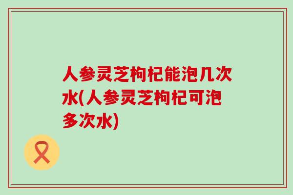 人参灵芝枸杞能泡几次水(人参灵芝枸杞可泡多次水)