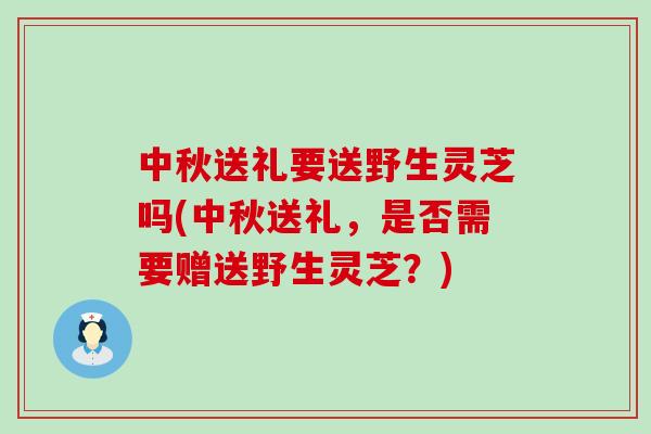 中秋送礼要送野生灵芝吗(中秋送礼，是否需要赠送野生灵芝？)