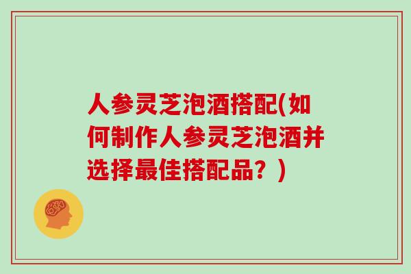 人参灵芝泡酒搭配(如何制作人参灵芝泡酒并选择佳搭配品？)