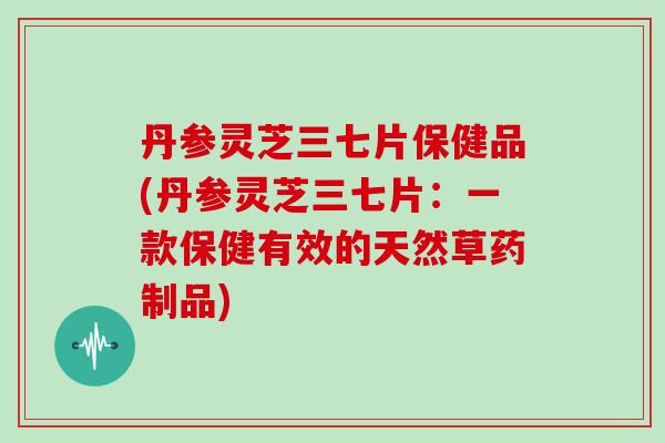 丹参灵芝三七片保健品(丹参灵芝三七片：一款保健有效的天然草药制品)