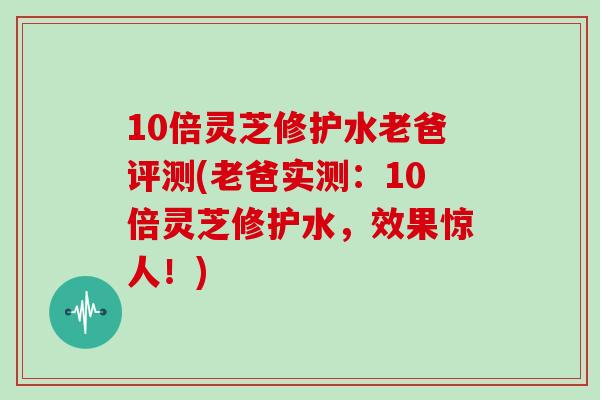 10倍灵芝修护水老爸评测(老爸实测：10倍灵芝修护水，效果惊人！)