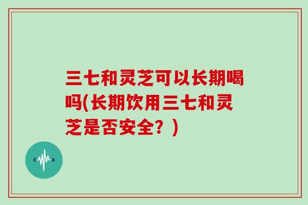 三七和灵芝可以长期喝吗(长期饮用三七和灵芝是否安全？)