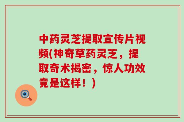 灵芝提取宣传片视频(神奇草药灵芝，提取奇术揭密，惊人功效竟是这样！)