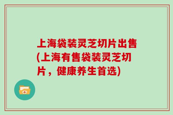 上海袋装灵芝切片出售(上海有售袋装灵芝切片，健康养生首选)