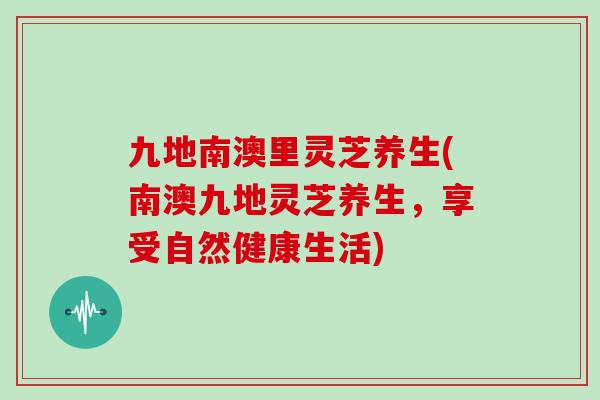 九地南澳里灵芝养生(南澳九地灵芝养生，享受自然健康生活)