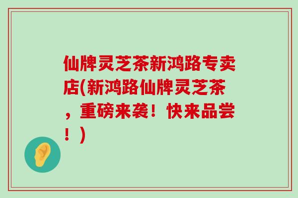 仙牌灵芝茶新鸿路专卖店(新鸿路仙牌灵芝茶，重磅来袭！快来品尝！)