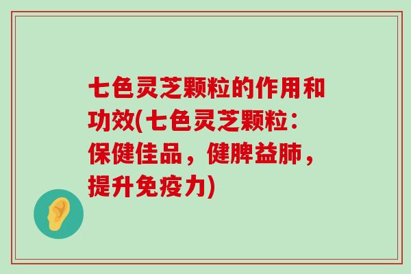 七色灵芝颗粒的作用和功效(七色灵芝颗粒：保健佳品，健脾益，提升免疫力)