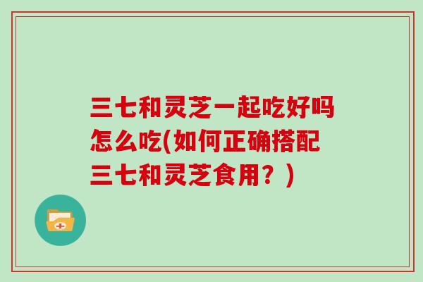 三七和灵芝一起吃好吗怎么吃(如何正确搭配三七和灵芝食用？)