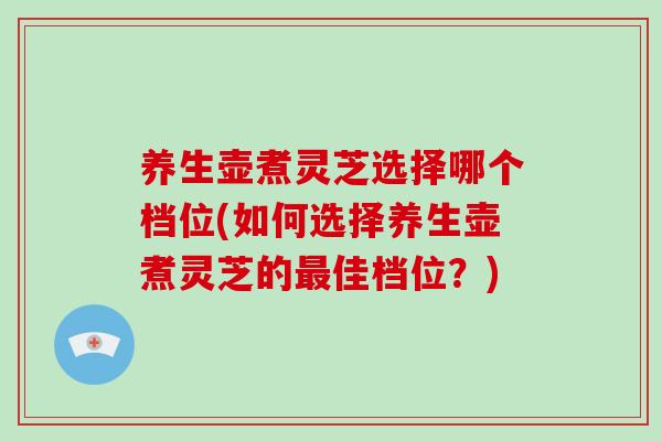 养生壶煮灵芝选择哪个档位(如何选择养生壶煮灵芝的佳档位？)