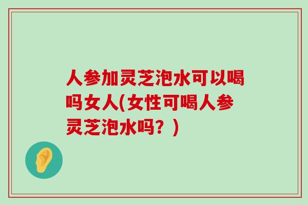 人参加灵芝泡水可以喝吗女人(女性可喝人参灵芝泡水吗？)