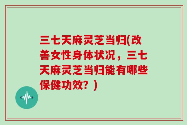 三七天麻灵芝当归(改善女性身体状况，三七天麻灵芝当归能有哪些保健功效？)