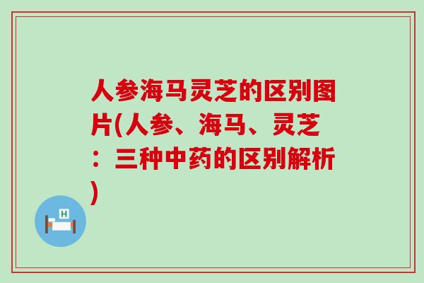 人参海马灵芝的区别图片(人参、海马、灵芝：三种的区别解析)