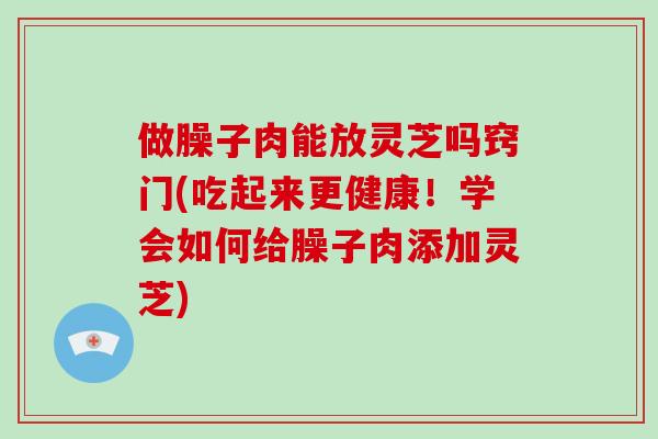 做臊子肉能放灵芝吗窍门(吃起来更健康！学会如何给臊子肉添加灵芝)