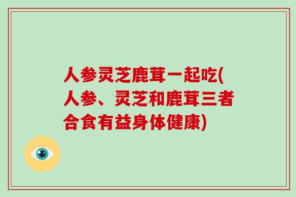 人参灵芝鹿茸一起吃(人参、灵芝和鹿茸三者合食有益身体健康)