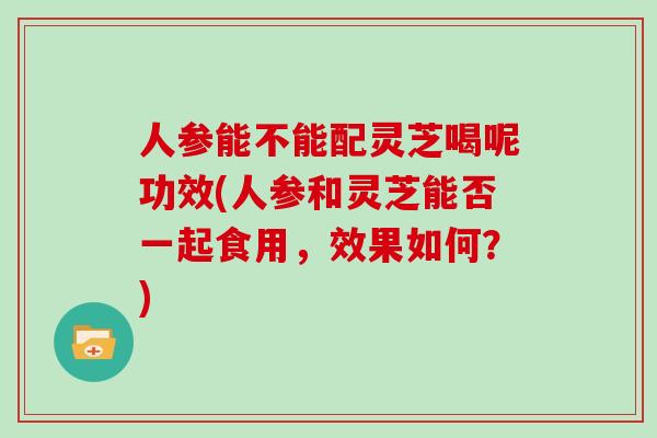 人参能不能配灵芝喝呢功效(人参和灵芝能否一起食用，效果如何？)