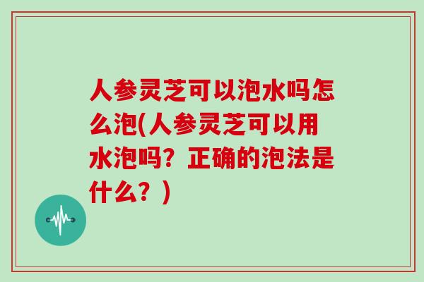 人参灵芝可以泡水吗怎么泡(人参灵芝可以用水泡吗？正确的泡法是什么？)