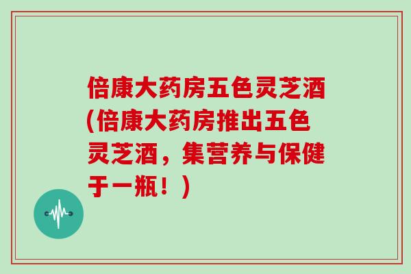 倍康大药房五色灵芝酒(倍康大药房推出五色灵芝酒，集营养与保健于一瓶！)