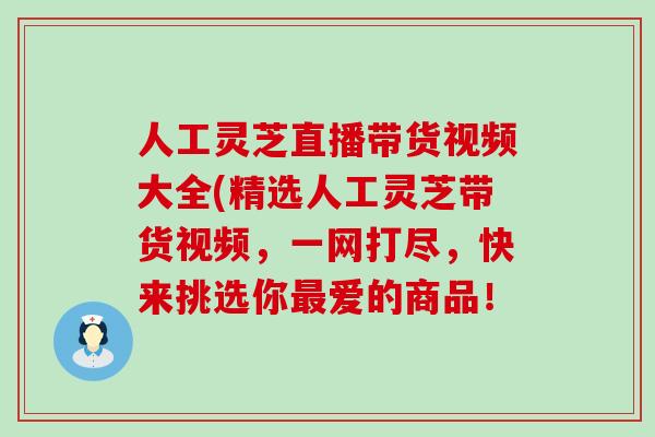 人工灵芝直播带货视频大全(精选人工灵芝带货视频，一网打尽，快来挑选你爱的商品！