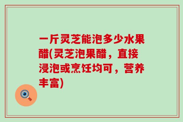 一斤灵芝能泡多少水果醋(灵芝泡果醋，直接浸泡或烹饪均可，营养丰富)