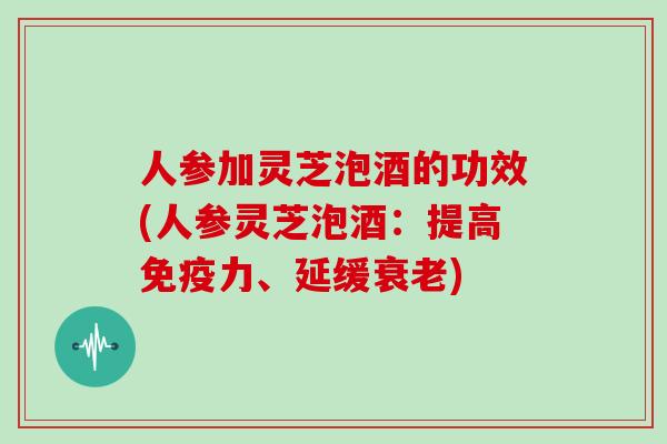 人参加灵芝泡酒的功效(人参灵芝泡酒：提高免疫力、延缓)