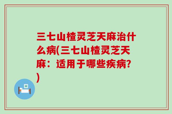 三七山楂灵芝天麻什么(三七山楂灵芝天麻：适用于哪些？)