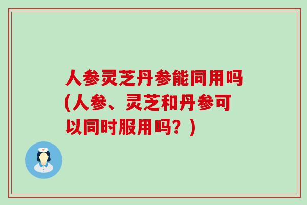 人参灵芝丹参能同用吗(人参、灵芝和丹参可以同时服用吗？)