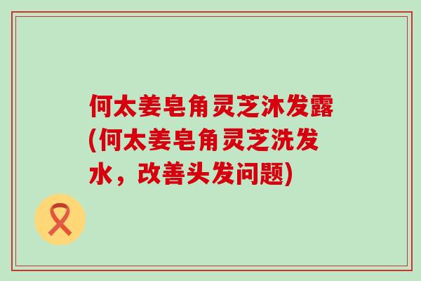 何太姜皂角灵芝沐发露(何太姜皂角灵芝洗发水，改善头发问题)