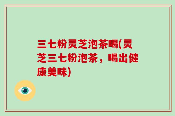 三七粉灵芝泡茶喝(灵芝三七粉泡茶，喝出健康美味)