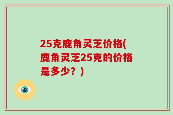 25克鹿角灵芝价格(鹿角灵芝25克的价格是多少？)