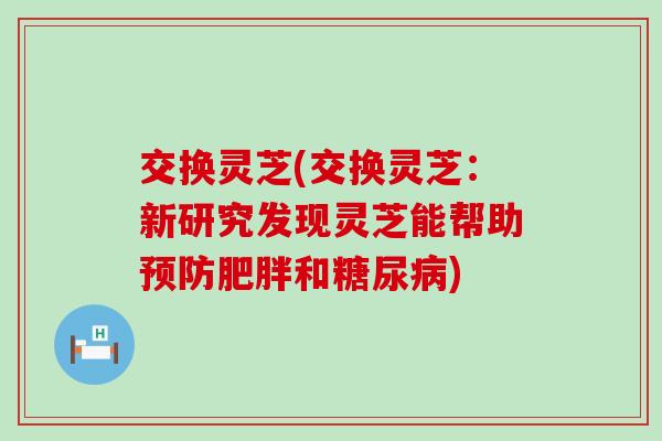 交换灵芝(交换灵芝：新研究发现灵芝能帮助和)