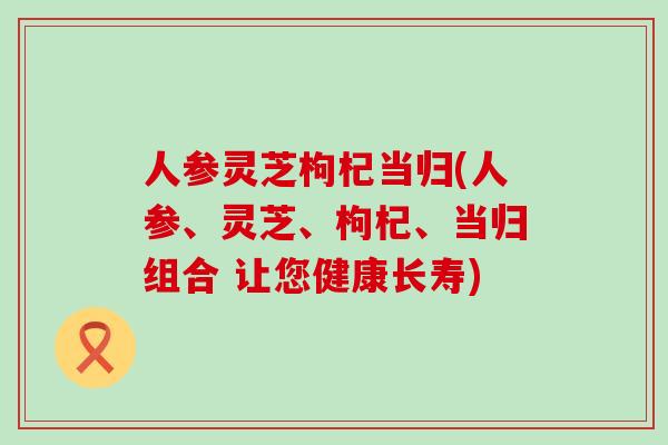 人参灵芝枸杞当归(人参、灵芝、枸杞、当归组合 让您健康长寿)