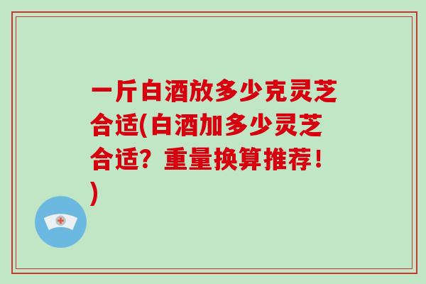 一斤白酒放多少克灵芝合适(白酒加多少灵芝合适？重量换算推荐！)