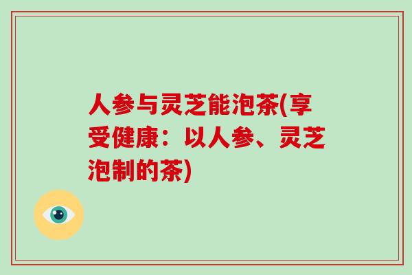 人参与灵芝能泡茶(享受健康：以人参、灵芝泡制的茶)