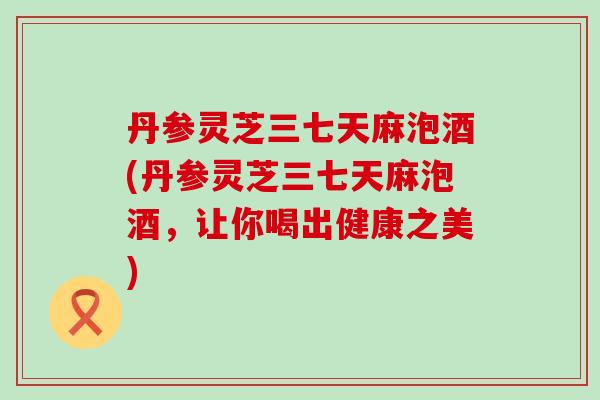 丹参灵芝三七天麻泡酒(丹参灵芝三七天麻泡酒，让你喝出健康之美)