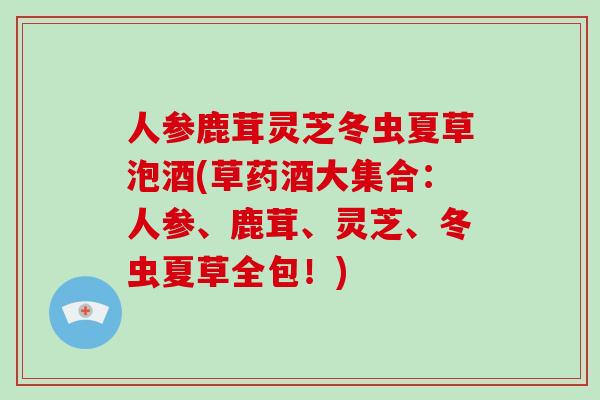 人参鹿茸灵芝冬虫夏草泡酒(草药酒大集合：人参、鹿茸、灵芝、冬虫夏草全包！)