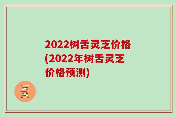 2022树舌灵芝价格(2022年树舌灵芝价格预测)