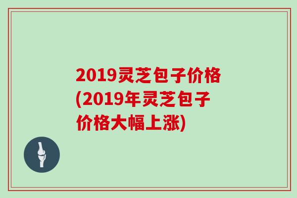 2019灵芝包子价格(2019年灵芝包子价格大幅上涨)