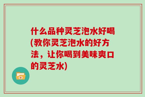 什么品种灵芝泡水好喝(教你灵芝泡水的好方法，让你喝到美味爽口的灵芝水)