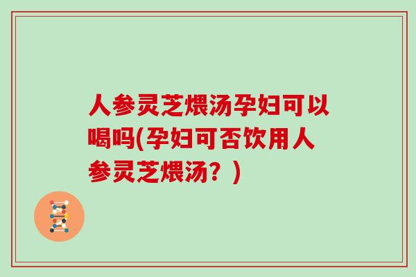 人参灵芝煨汤孕妇可以喝吗(孕妇可否饮用人参灵芝煨汤？)