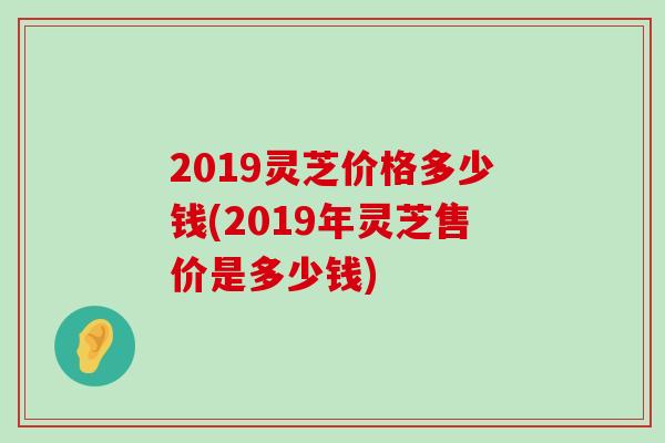 2019灵芝价格多少钱(2019年灵芝售价是多少钱)