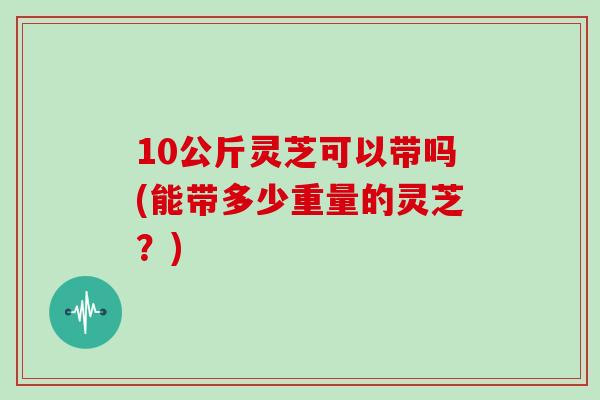 10公斤灵芝可以带吗(能带多少重量的灵芝？)